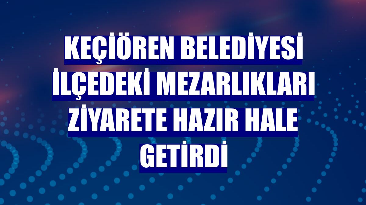 Keçiören Belediyesi ilçedeki mezarlıkları ziyarete hazır hale getirdi