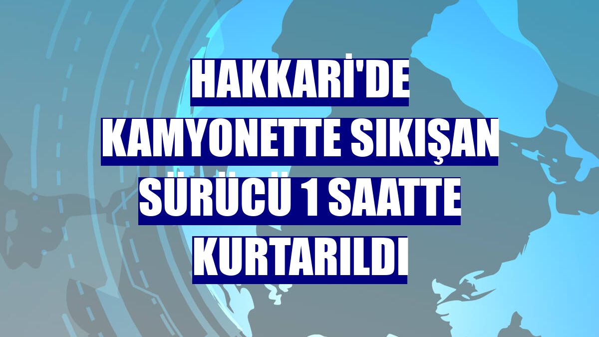 Hakkari'de kamyonette sıkışan sürücü 1 saatte kurtarıldı
