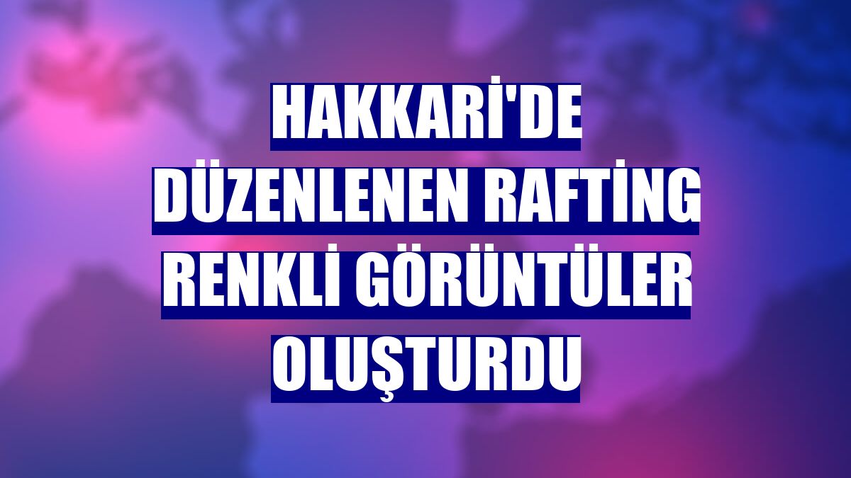 Hakkari'de düzenlenen rafting renkli görüntüler oluşturdu