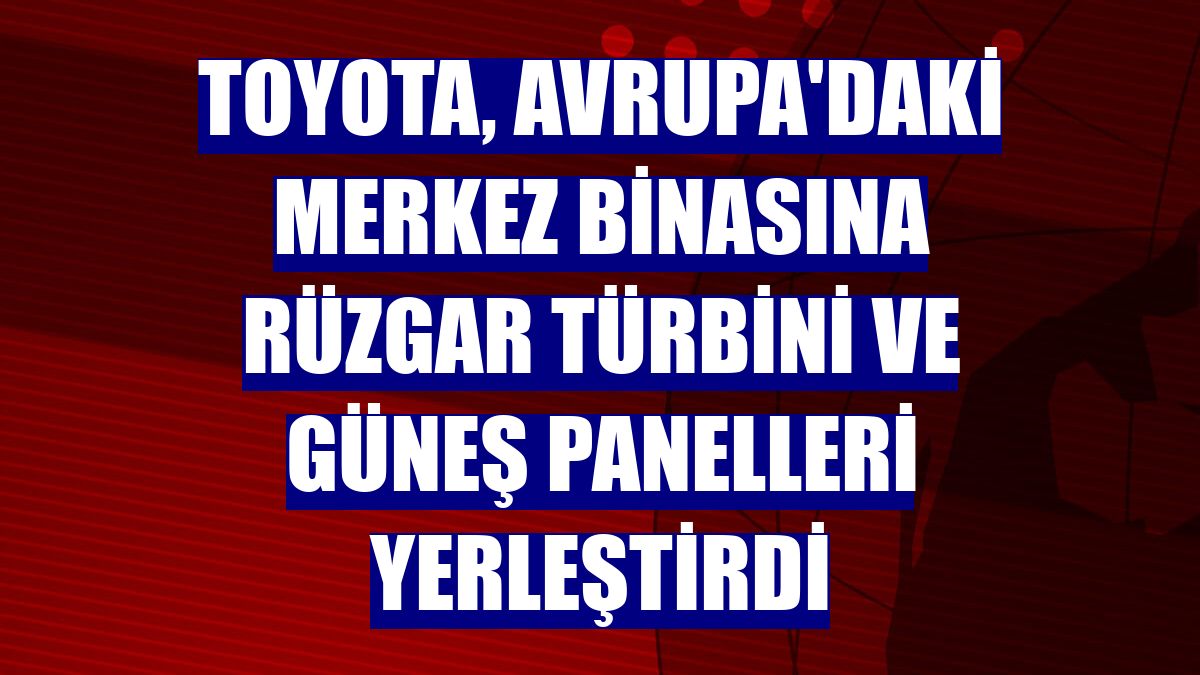 Toyota, Avrupa'daki merkez binasına rüzgar türbini ve güneş panelleri yerleştirdi