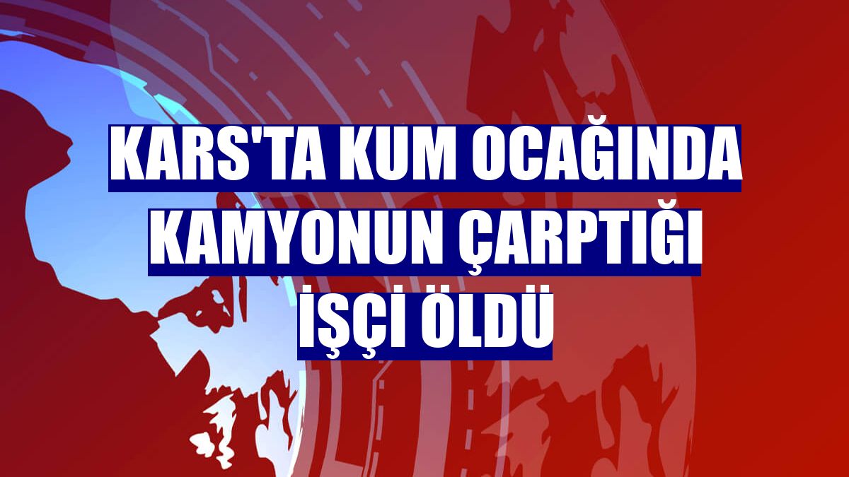 Kars'ta kum ocağında kamyonun çarptığı işçi öldü