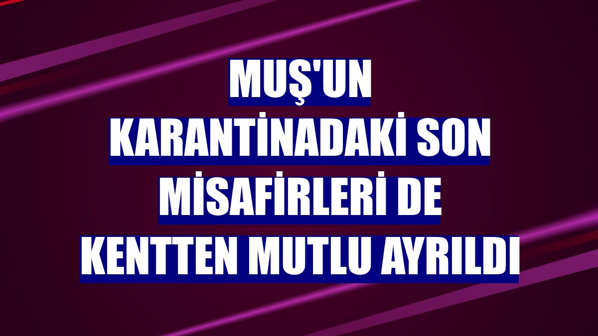 Muş'un karantinadaki son misafirleri de kentten mutlu ayrıldı