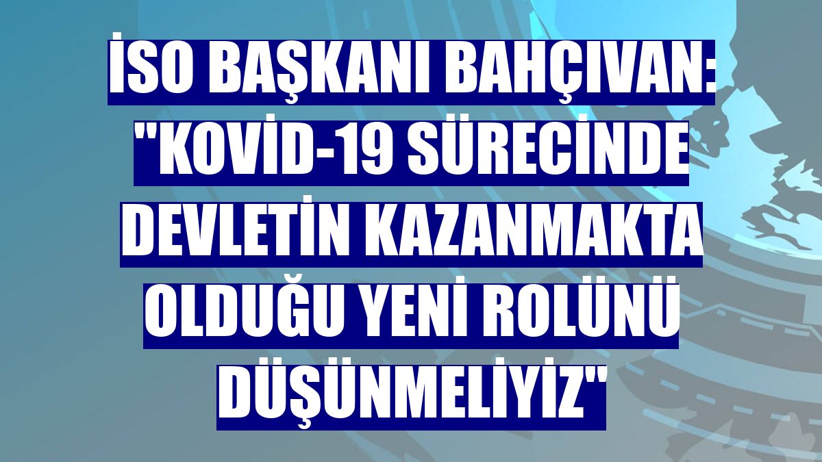 İSO Başkanı Bahçıvan: "Kovid-19 sürecinde devletin kazanmakta olduğu yeni rolünü düşünmeliyiz"