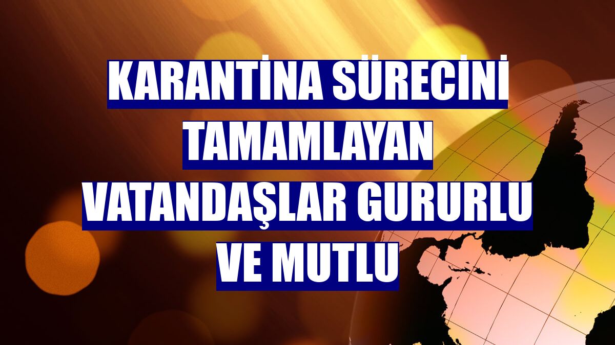 Karantina sürecini tamamlayan vatandaşlar gururlu ve mutlu