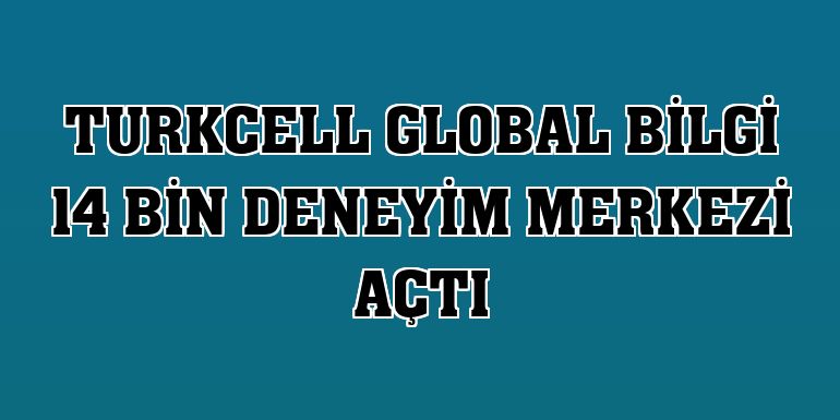 Turkcell Global Bilgi 14 bin deneyim merkezi açtı
