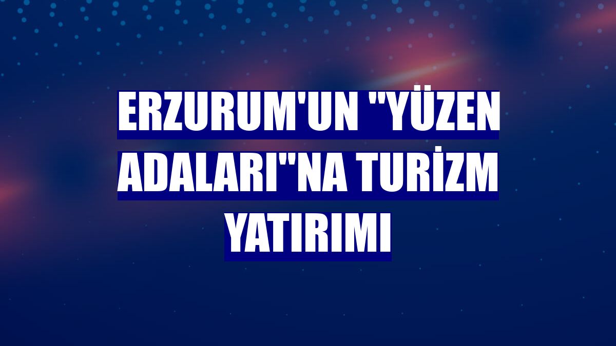 Erzurum'un "yüzen adaları"na turizm yatırımı