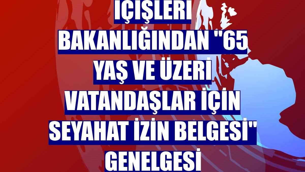 İçişleri Bakanlığından "65 yaş ve üzeri vatandaşlar için seyahat izin belgesi" genelgesi