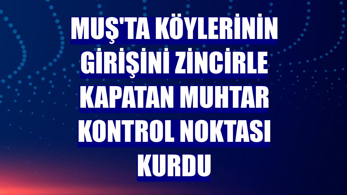 Muş'ta köylerinin girişini zincirle kapatan muhtar kontrol noktası kurdu