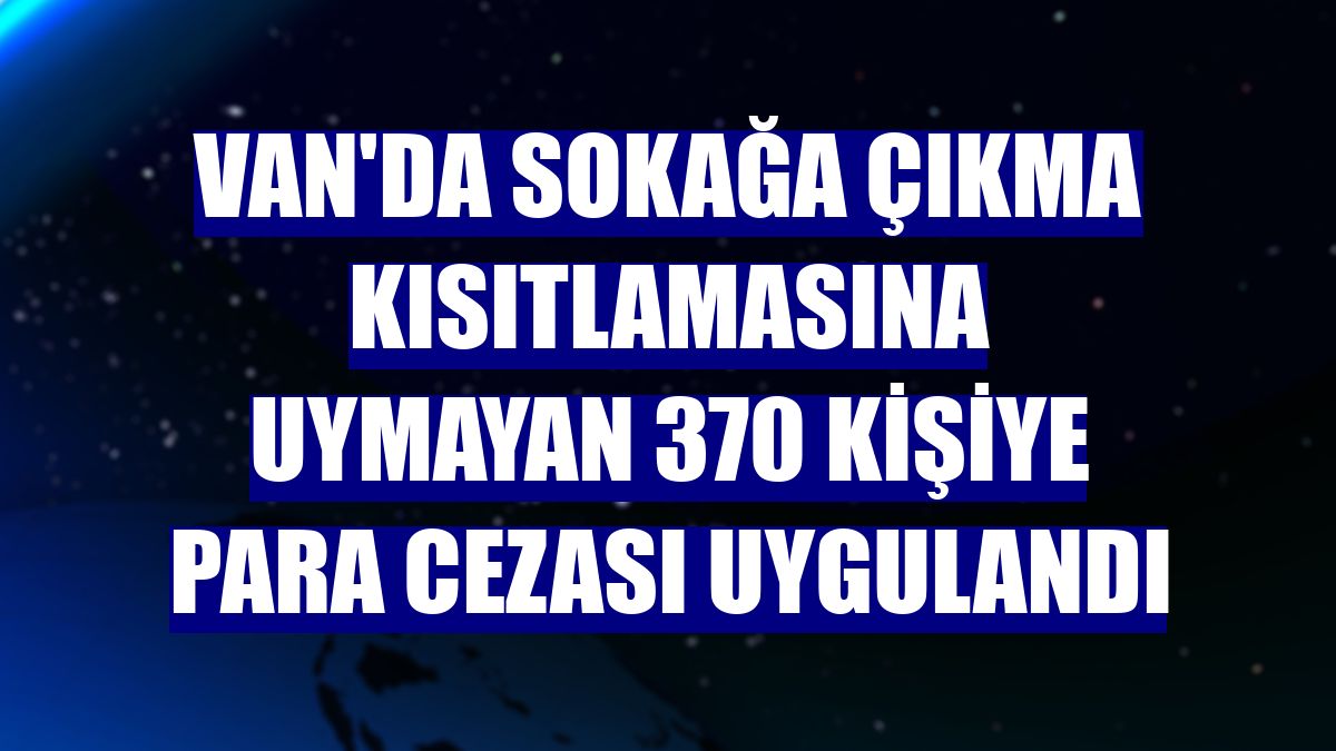 Van'da sokağa çıkma kısıtlamasına uymayan 370 kişiye para cezası uygulandı