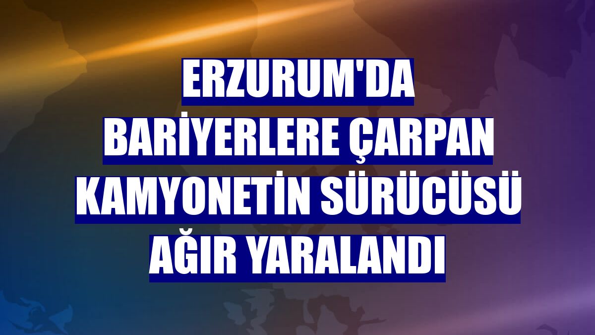 Erzurum'da bariyerlere çarpan kamyonetin sürücüsü ağır yaralandı