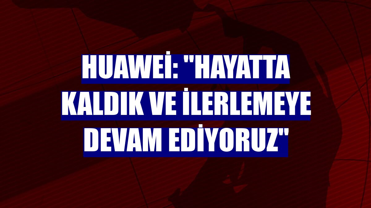 Huawei: "Hayatta kaldık ve ilerlemeye devam ediyoruz"