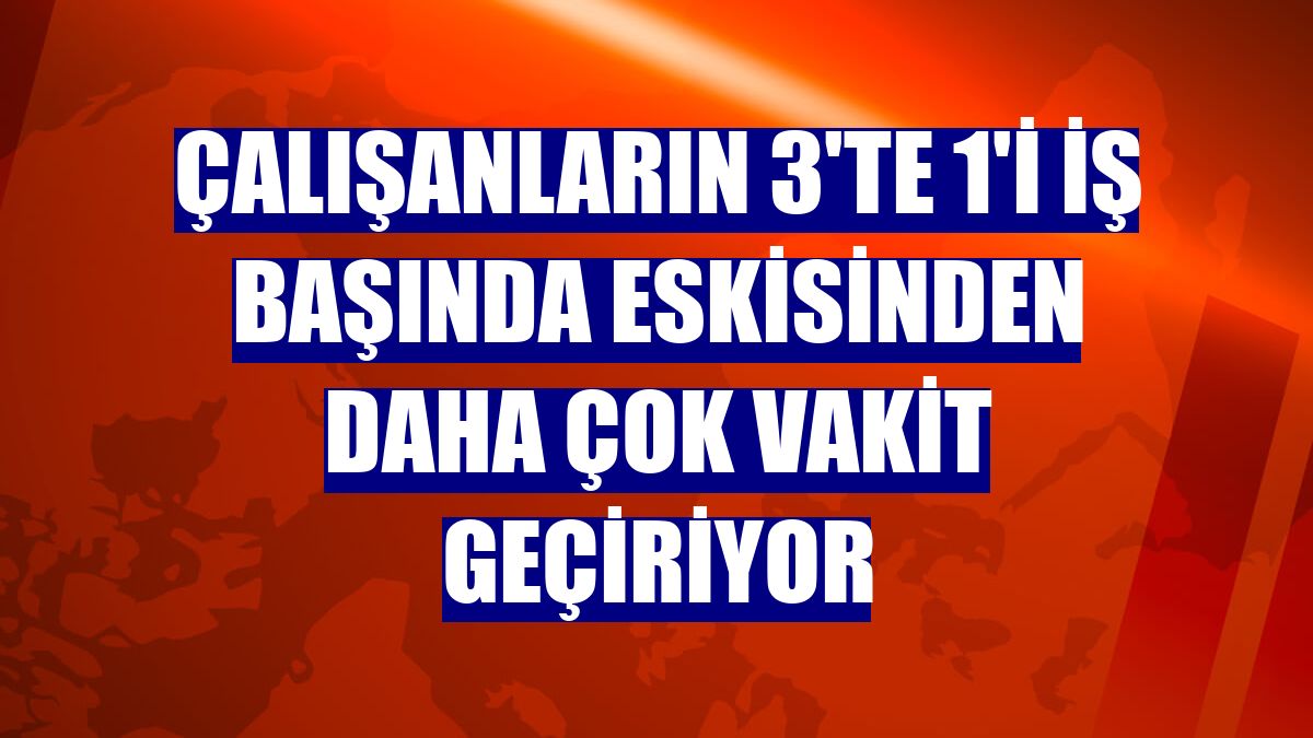 Çalışanların 3'te 1'i iş başında eskisinden daha çok vakit geçiriyor