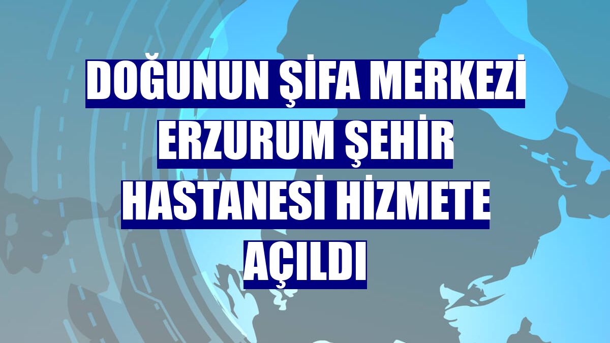Doğunun şifa merkezi Erzurum Şehir Hastanesi hizmete açıldı