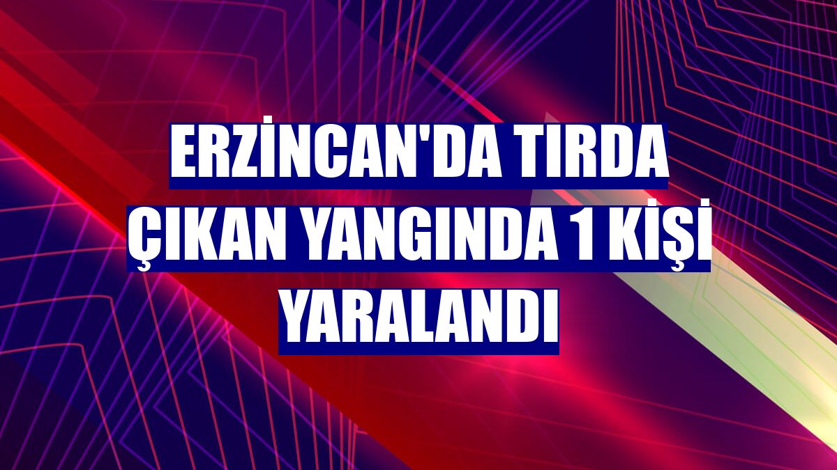 Erzincan'da tırda çıkan yangında 1 kişi yaralandı