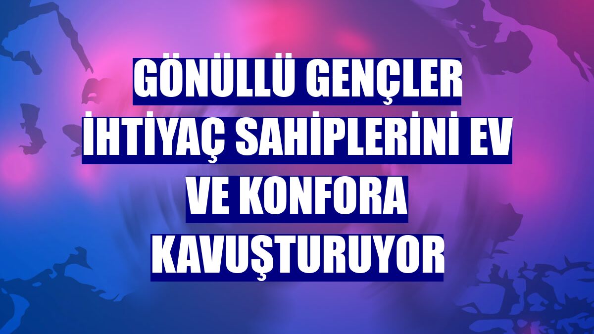Gönüllü gençler ihtiyaç sahiplerini ev ve konfora kavuşturuyor
