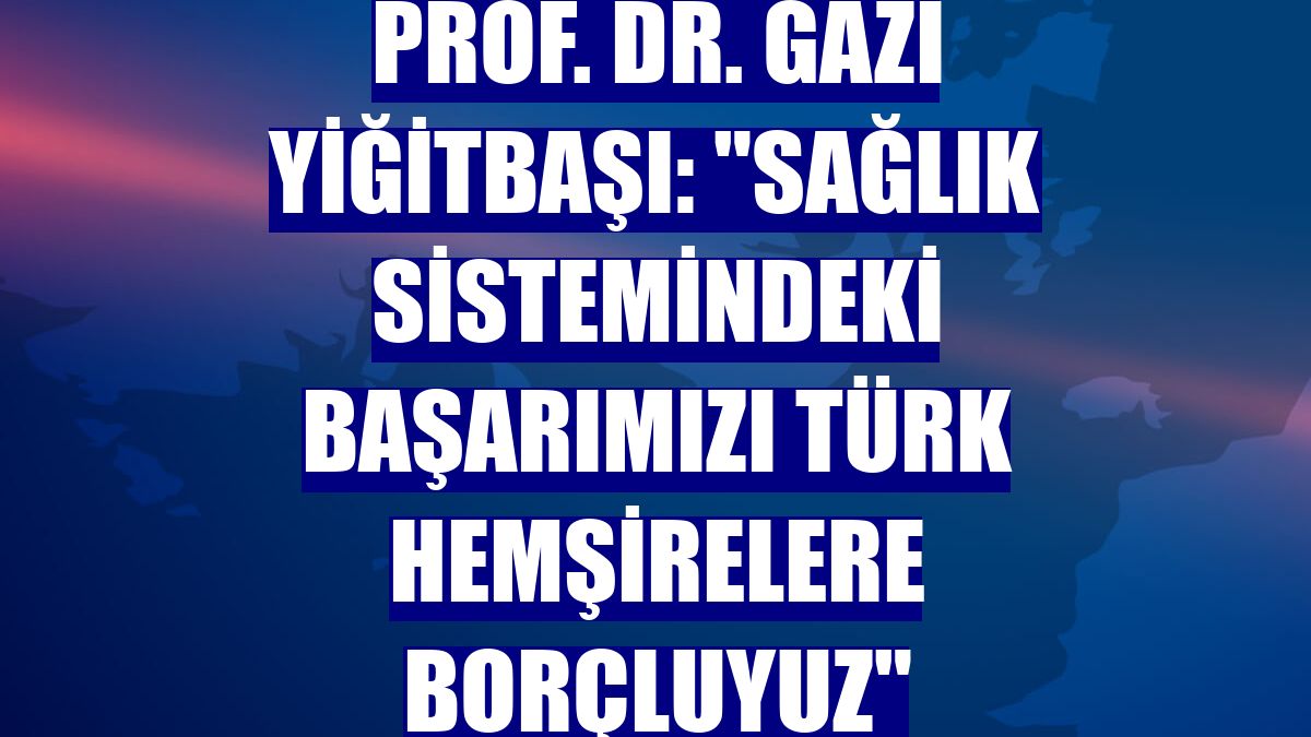Prof. Dr. Gazi Yiğitbaşı: "Sağlık sistemindeki başarımızı Türk hemşirelere borçluyuz"