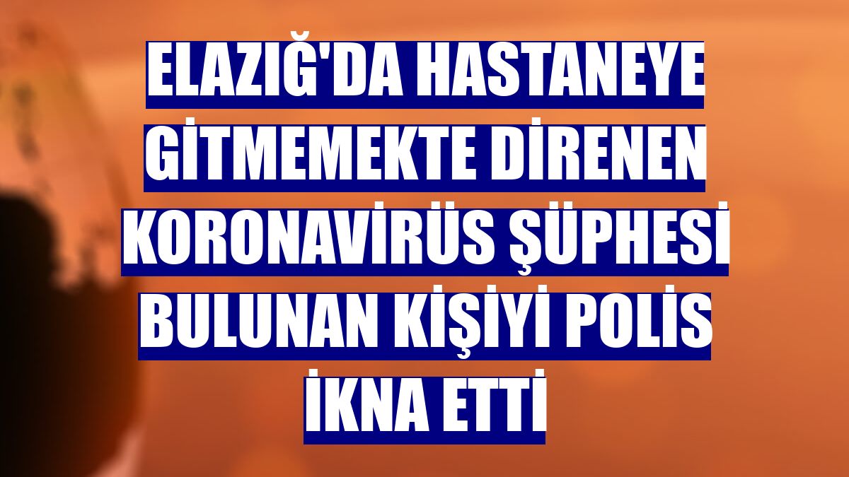 Elazığ'da hastaneye gitmemekte direnen koronavirüs şüphesi bulunan kişiyi polis ikna etti