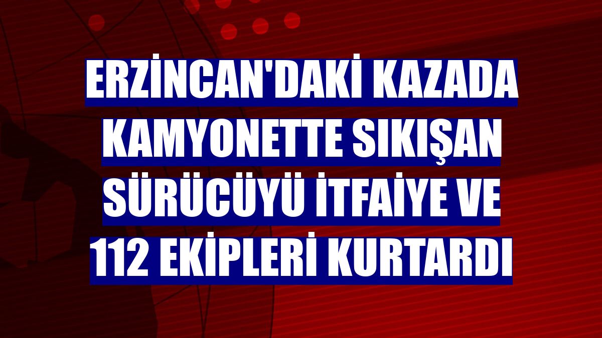 Erzincan'daki kazada kamyonette sıkışan sürücüyü itfaiye ve 112 ekipleri kurtardı