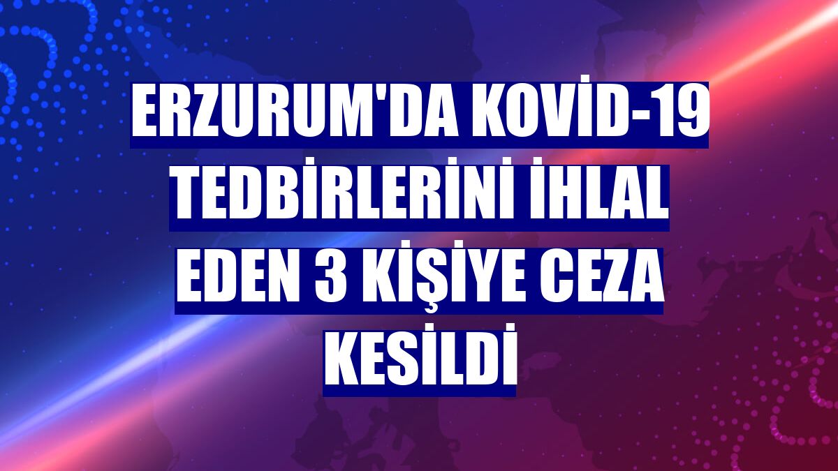 Erzurum'da Kovid-19 tedbirlerini ihlal eden 3 kişiye ceza kesildi