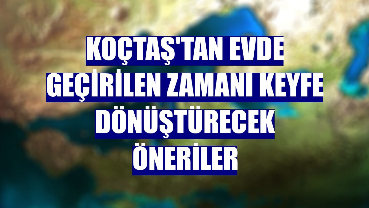 Koçtaş'tan evde geçirilen zamanı keyfe dönüştürecek öneriler