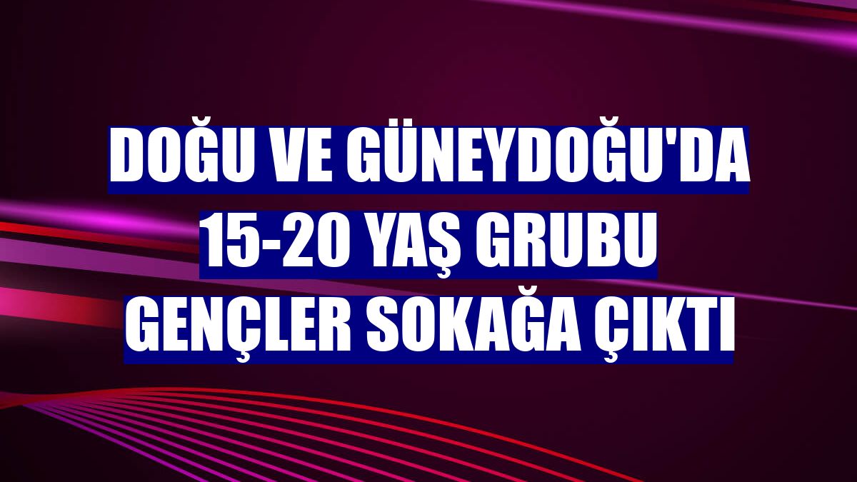 Doğu ve Güneydoğu'da 15-20 yaş grubu gençler sokağa çıktı