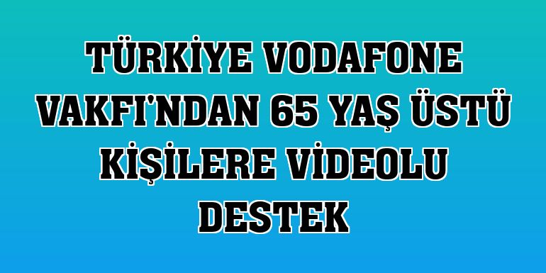 Türkiye Vodafone Vakfı'ndan 65 yaş üstü kişilere videolu destek