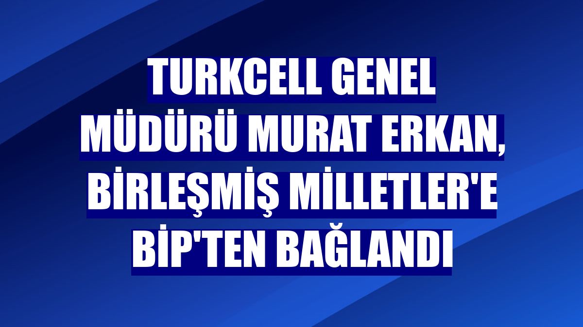 Turkcell Genel Müdürü Murat Erkan, Birleşmiş Milletler'e BiP'ten bağlandı