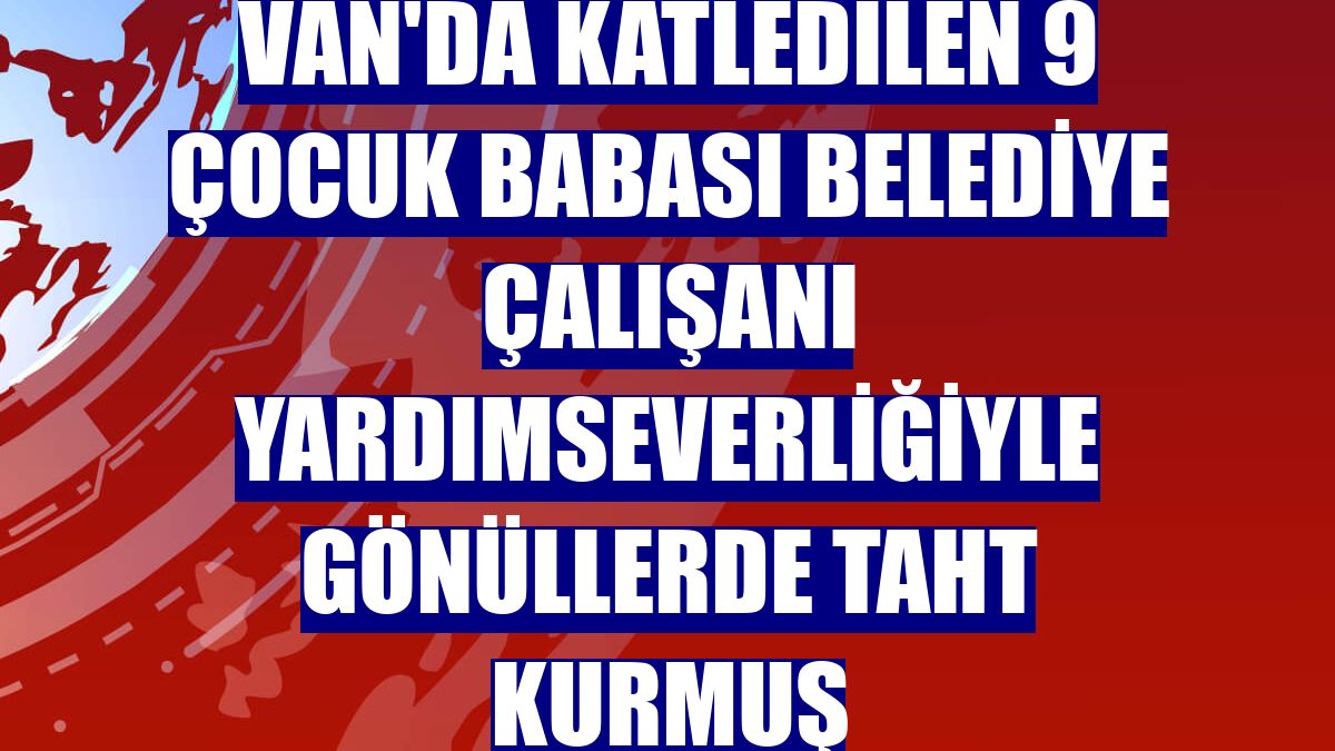 Van'da katledilen 9 çocuk babası belediye çalışanı yardımseverliğiyle gönüllerde taht kurmuş