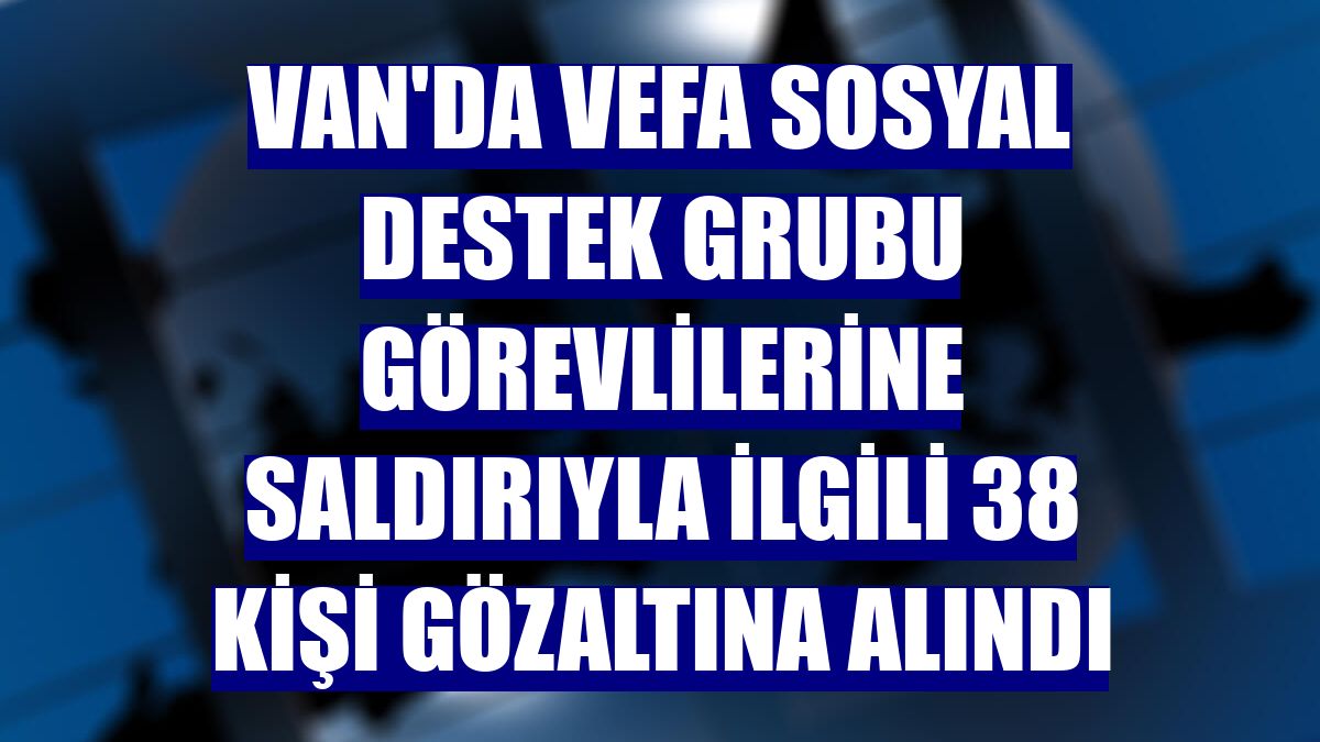 Van'da Vefa Sosyal Destek Grubu görevlilerine saldırıyla ilgili 38 kişi gözaltına alındı
