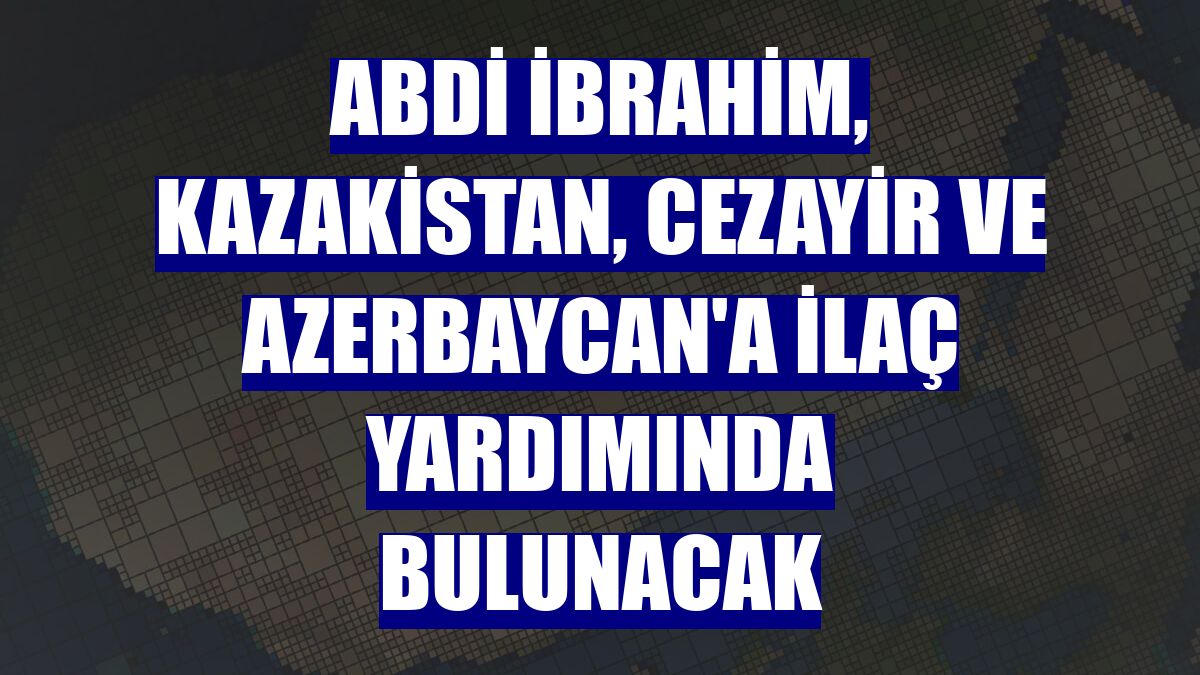 Abdi İbrahim, Kazakistan, Cezayir ve Azerbaycan'a ilaç yardımında bulunacak