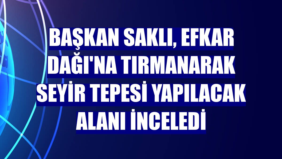 Başkan Saklı, Efkar Dağı'na tırmanarak Seyir Tepesi yapılacak alanı inceledi