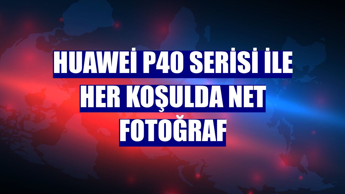 Huawei P40 Serisi ile her koşulda net fotoğraf