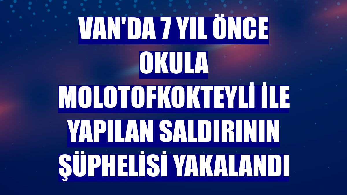 Van'da 7 yıl önce okula molotofkokteyli ile yapılan saldırının şüphelisi yakalandı