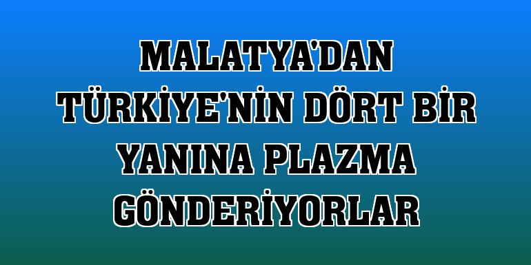Malatya'dan Türkiye'nin dört bir yanına plazma gönderiyorlar