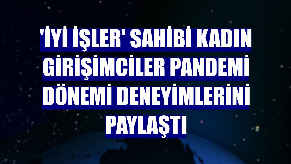 'İyi İşler' sahibi kadın girişimciler pandemi dönemi deneyimlerini paylaştı
