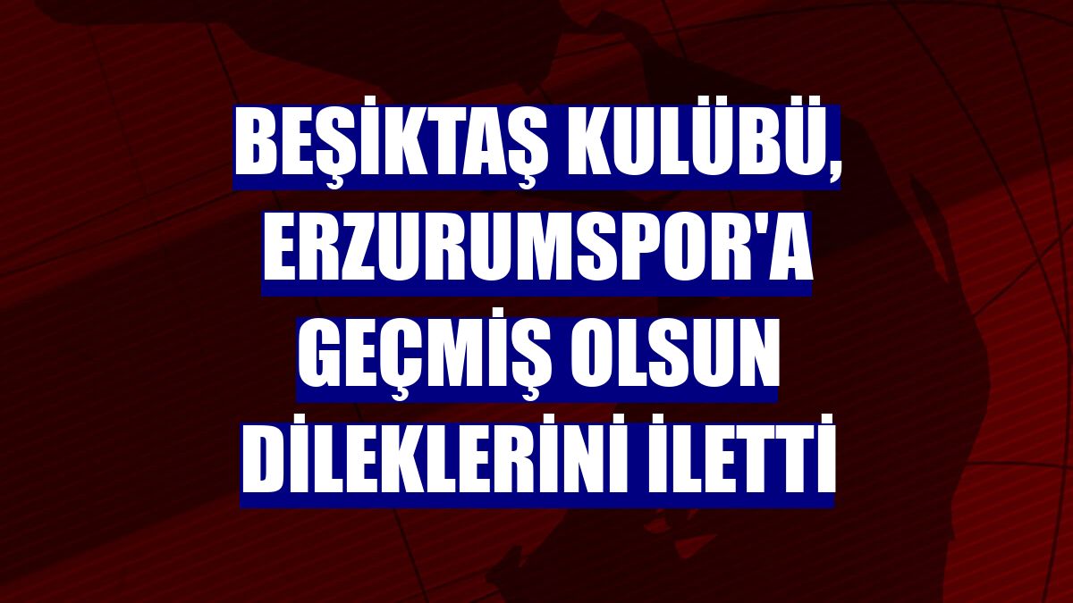 Beşiktaş Kulübü, Erzurumspor'a geçmiş olsun dileklerini iletti
