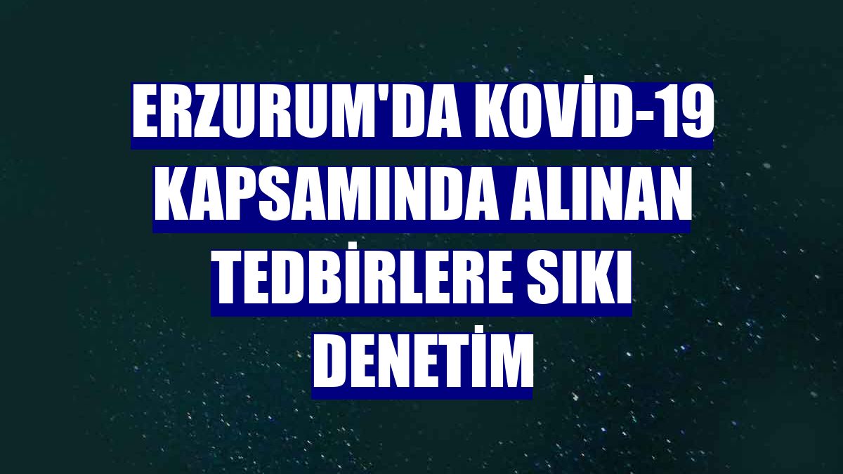 Erzurum'da Kovid-19 kapsamında alınan tedbirlere sıkı denetim