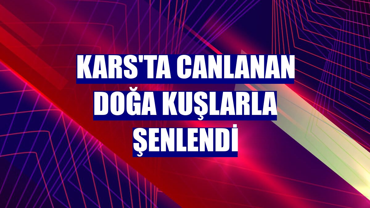 Kars'ta canlanan doğa kuşlarla şenlendi
