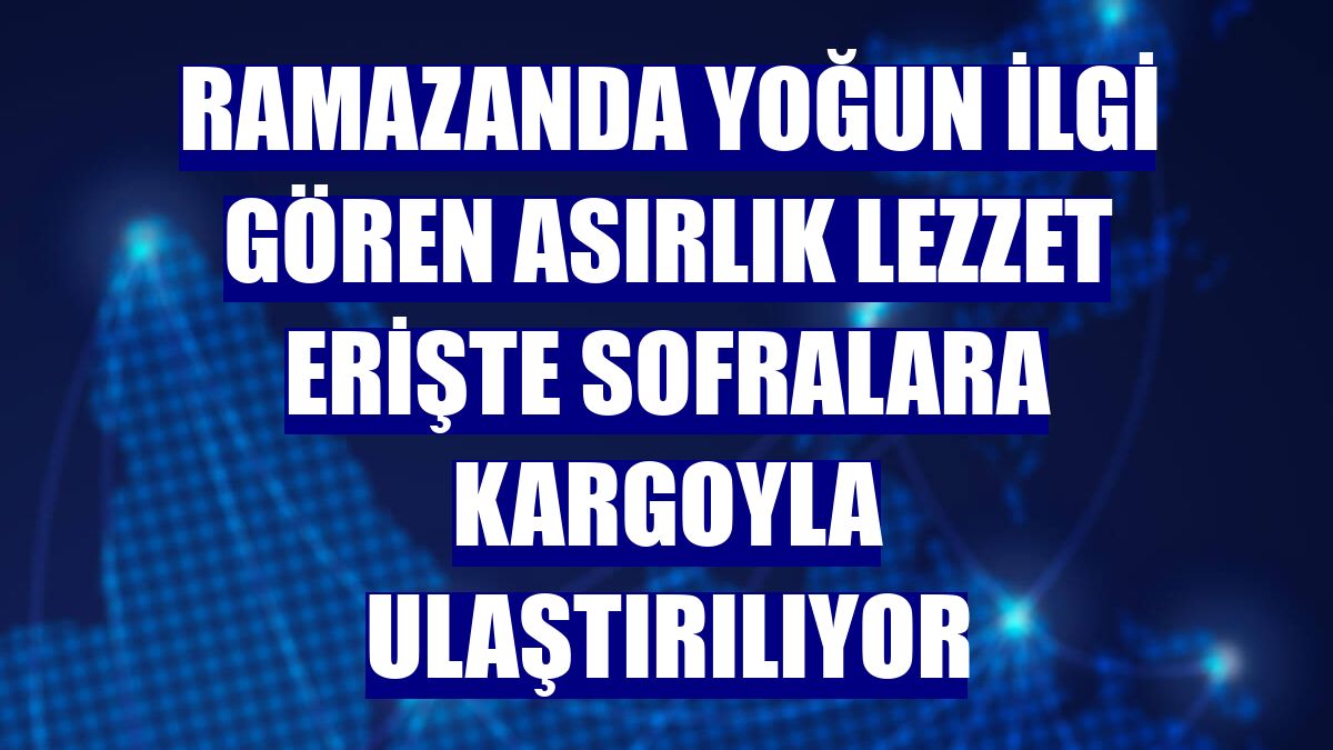 Ramazanda yoğun ilgi gören asırlık lezzet erişte sofralara kargoyla ulaştırılıyor