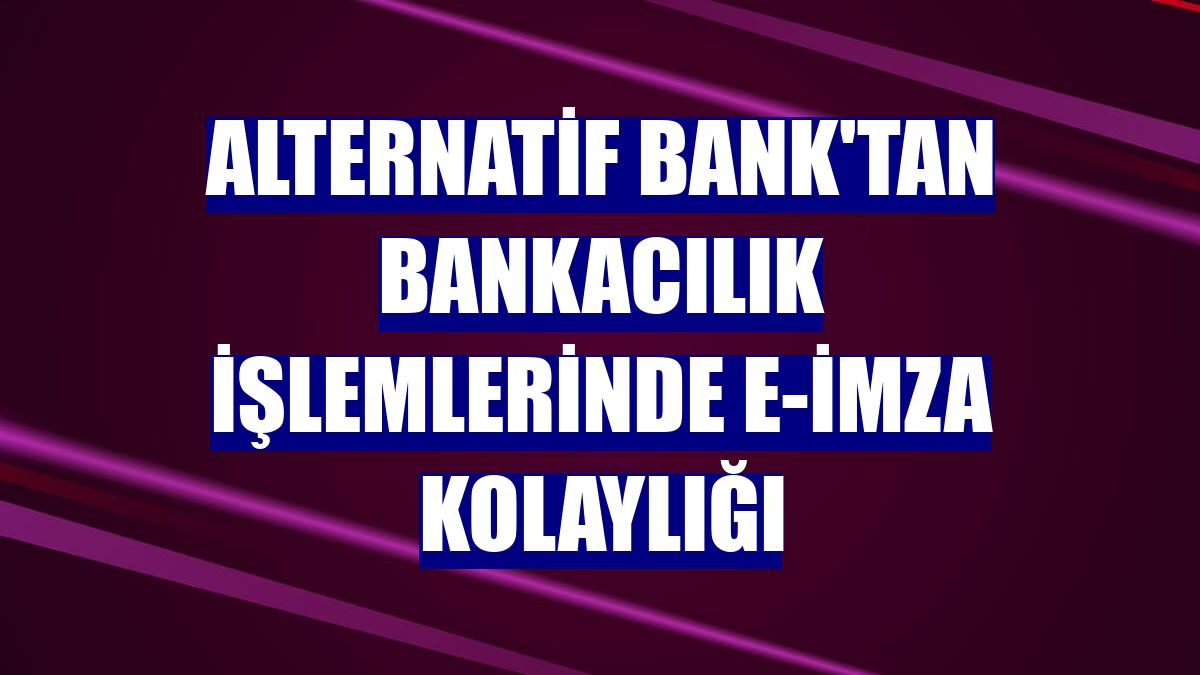 Alternatif Bank'tan bankacılık işlemlerinde e-imza kolaylığı
