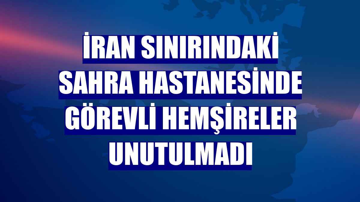 İran sınırındaki sahra hastanesinde görevli hemşireler unutulmadı