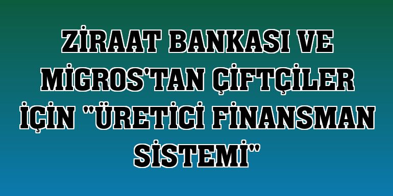Ziraat Bankası ve Migros'tan çiftçiler için 'Üretici Finansman Sistemi'