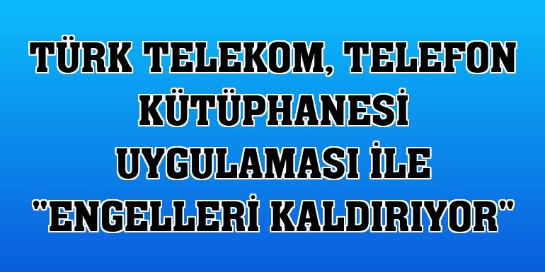 Türk Telekom, Telefon Kütüphanesi uygulaması ile 'engelleri kaldırıyor'