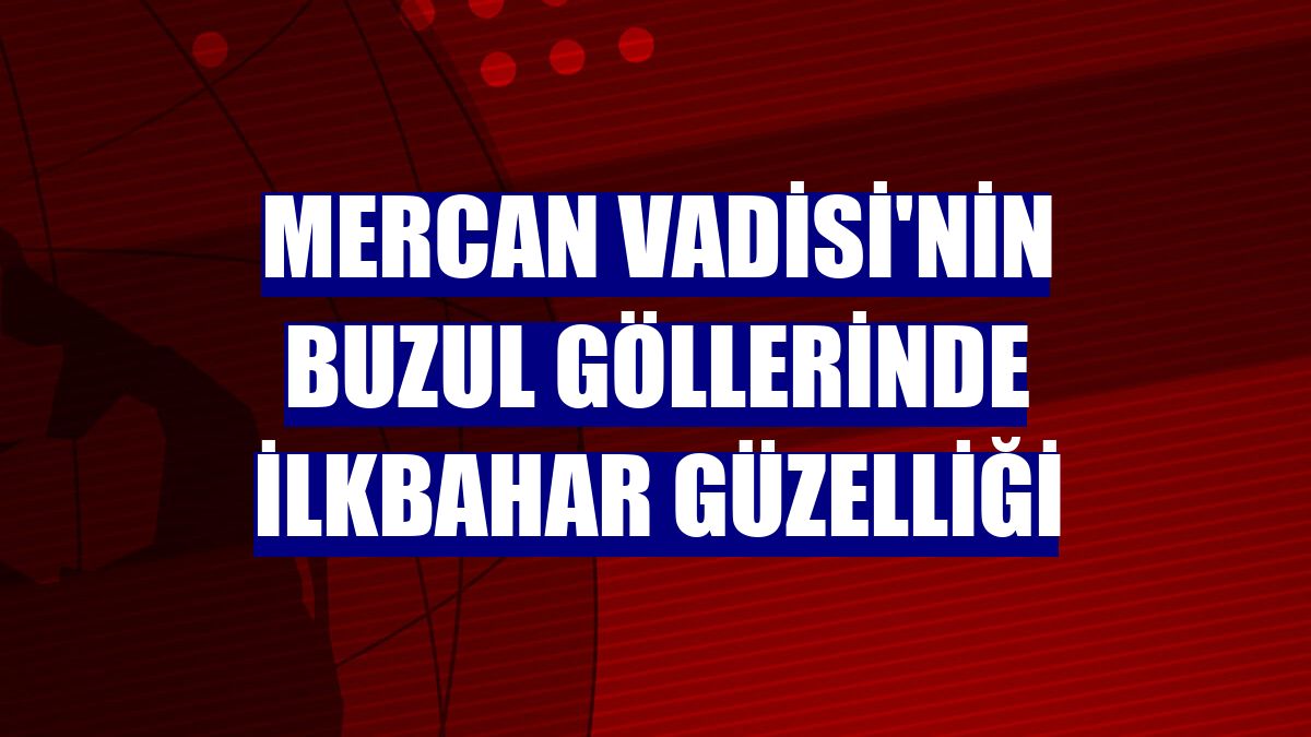 Mercan Vadisi'nin buzul göllerinde ilkbahar güzelliği