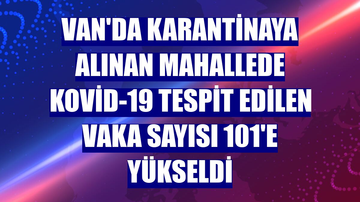 Van'da karantinaya alınan mahallede Kovid-19 tespit edilen vaka sayısı 101'e yükseldi