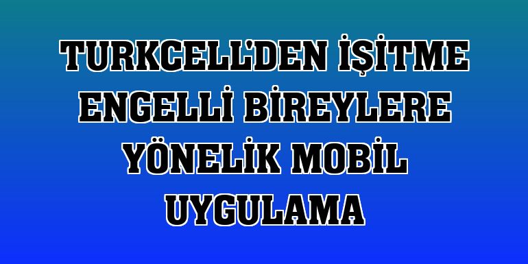 Turkcell'den işitme engelli bireylere yönelik mobil uygulama