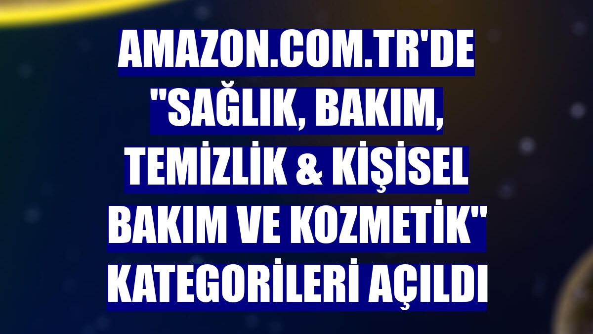 Amazon.com.tr'de "Sağlık, Bakım, Temizlik & Kişisel Bakım ve Kozmetik" kategorileri açıldı