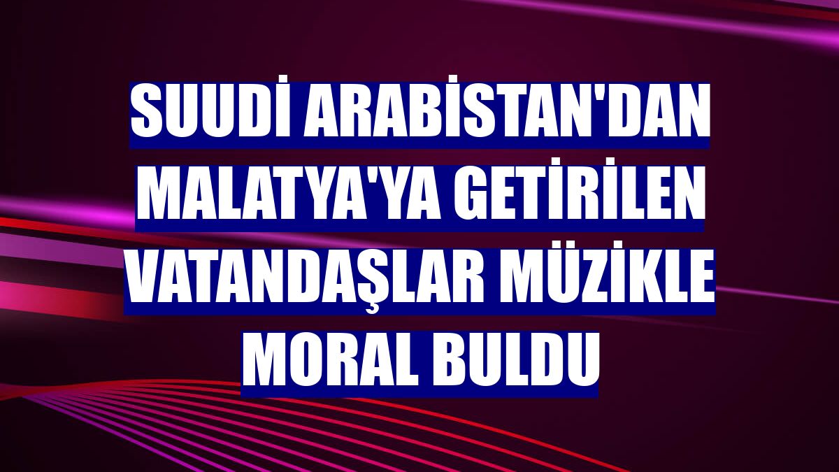 Suudi Arabistan'dan Malatya'ya getirilen vatandaşlar müzikle moral buldu