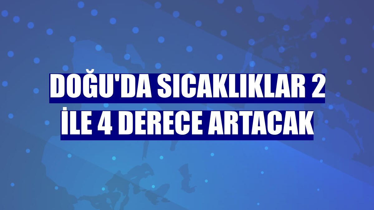 Doğu'da sıcaklıklar 2 ile 4 derece artacak