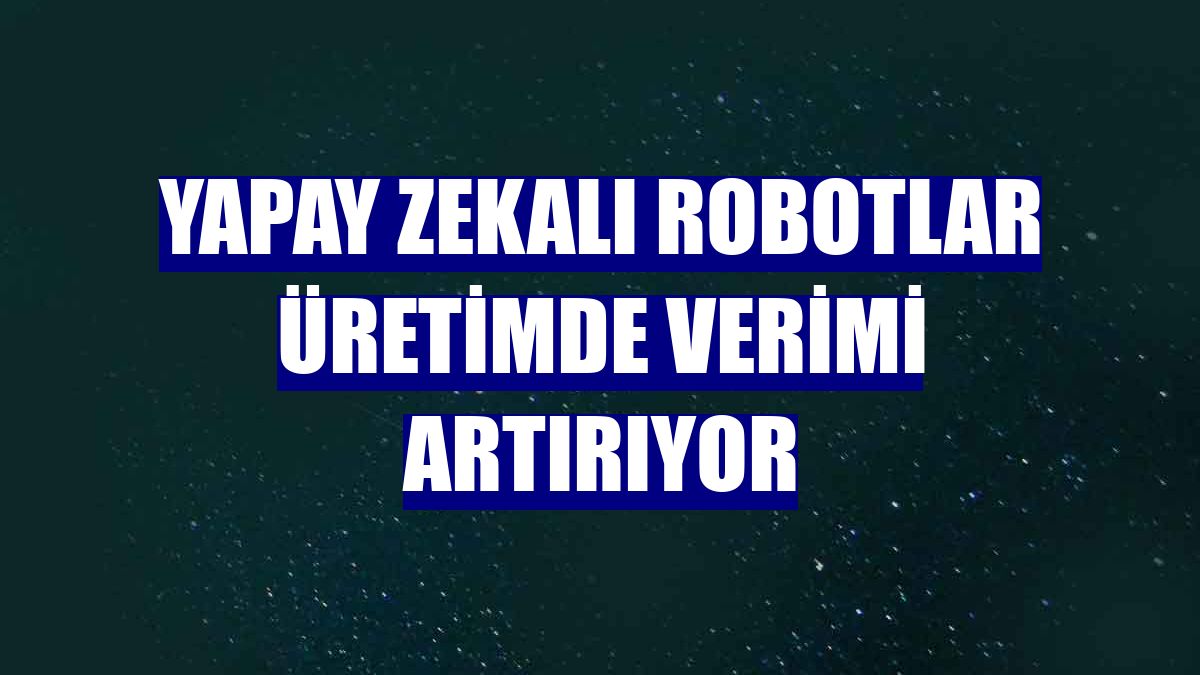 Yapay zekalı robotlar üretimde verimi artırıyor